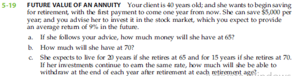 FUTURE VALUE OF AN ANNUITY Your client is 40 years old; and she wants to begin saving
for retirement, with the first payment to come one year from now. She can save $5,000 per
year, and you advise her to invest it in the stock market, which you expect to provide
an average retum of 9% in the future.
5-19
a. If she follows your advice, how much money will she have at 65?
b. How much will she have at 70?
c. She expects to live for 20 years if she retires at 65 and for 15 years if she retires at 70.
If her investments continue to eam the same rate, how much will she be able to
withdraw at the end of each year after retirement at each retirement age?:
