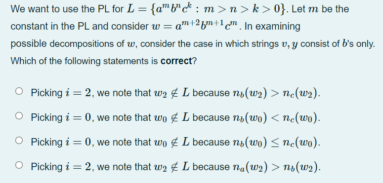 We want to use the PL for L = {a™ b"c* : m >n > k > 0}. Let m be the
constant in the PL and consider w = am+2bm+1c™. In examining
possible decompositions of w, consider the case in which strings v, y consist of b's only.
Which of the following statements is correct?
O Picking i = 2, we note that w2 É L because nb(w2) > nc(uw2).
O Picking i = 0, we note that wo É L because n6(wo) < nc(wo).
O Picking i = 0, we note that wo £ L because ni(wo) < nc(wo).
O Picking i = 2, we note that w2 É L because na(w2) > nb(w2).
