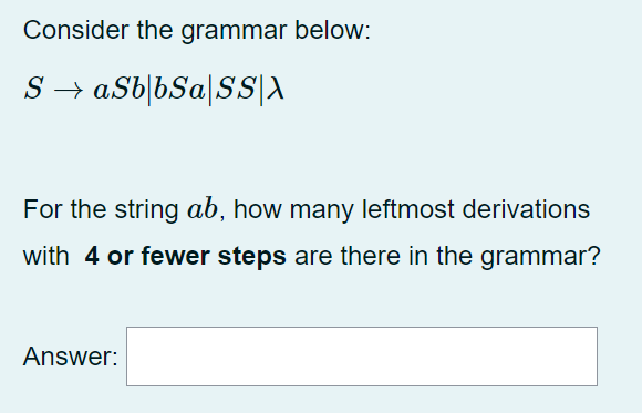 Consider the grammar below:
S → aSb|bSa|SS|A
For the string ab, how many leftmost derivations
with 4 or fewer steps are there in the grammar?
Answer:
