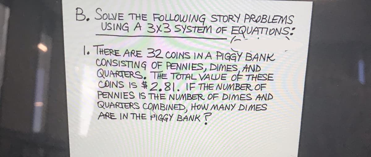 B. SOLVE THE FOLLOWING STORY PROBLEMS
USING A 3X3 SYSTEM OF EQUATIONS:
1o THERE ARE 32 COINS IN A PIGGY BANK
CONSISTING OF PENNIES, DIMES, AND
QUARTERS, THE TOTAL VALWE OF THESE
COINS IS $2.81. IF THE NUMBER OF
PENNIES IS THE NUMBER OF DIMES AND
QUARTERS COMBINED, HOW MANY DIMES
ARE IN THE PIGGY BANK ?
