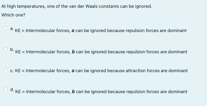 At high temperatures, one of the van der Waals constants can be ignored.
Which one?
a. KE > Intermolecular forces, a can be ignored because repulsion forces are dominant
b.
KE < Intermolecular forces, b can be ignored because repulsion forces are dominant
c. KE < Intermolecular forces, a can be ignored because attraction forces are dominant
d.
KE > Intermolecular forces, b can be ignored because repulsion forces are dominant
