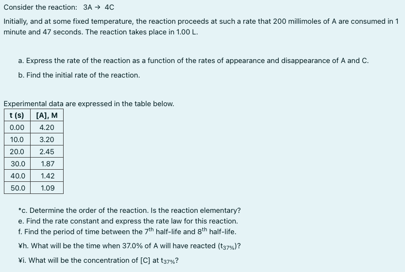 Consider the reaction: 3A → 4C
Initially, and at some fixed temperature, the reaction proceeds at such a rate that 200 millimoles of A are consumed in 1
minute and 47 seconds. The reaction takes place in 1.00 L.
a. Express the rate of the reaction as a function of the rates of appearance and disappearance of A and C.
b. Find the initial rate of the reaction.
Experimental data are expressed in the table below.
t (s) [A], M
0.00
4.20
10.0
3.20
20.0
2.45
30.0
1.87
40.0
1.42
50.0
1.09
*c. Determine the order of the reaction. Is the reaction elementary?
e. Find the rate constant and express the rate law for this reaction.
f. Find the period of time between the 7th half-life and 8th half-life.
¥h. What will be the time when 37.0% of A will have reacted (t37%)?
¥i. What will be the concentration of [C] at t37%?
