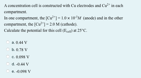 A concentration cell is constructed with Cu electrodes and Cu²* in each
compartment.
In one compartment, the [Cu²+] = 1.0 × 10*³M (anode) and in the other
compartment, the [Cu²*] = 2.0 M (cathode).
Calculate the potential for this cell (Ecel) at 25°C.
a. 0.44 V
O b. 0.78 V
c. 0.098 V
d. -0.44 V
e. -0.098 V
