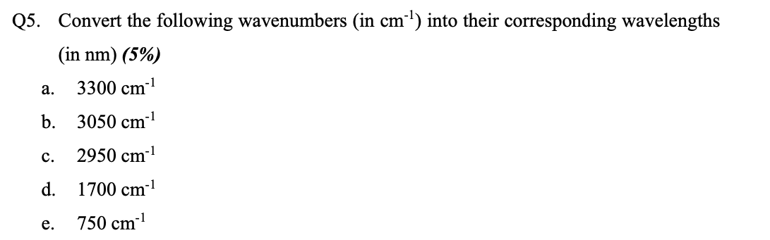 Q5. Convert the following wavenumbers (in cm') into their corresponding wavelengths
(in nm) (5%)
-1
3300 cm
а.
b. 3050 cm1
с.
2950 cm-
d.
1700 cm-
750 cm
е.
