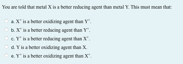 You are told that metal X is a better reducing agent than metal Y. This must mean that:
a. X* is a better oxidizing agent than Y*.
b. X* is a better reducing agent than Y*.
c. Y* is a better reducing agent than X*.
d. Y is a better oxidizing agent than X.
e. Y* is a better oxidizing agent than X*.

