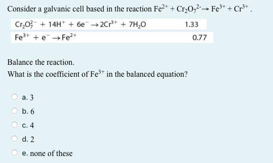 Consider a galvanic cell based in the reaction Fe2+ + Cr,O,→ Fe³+ + Cr³* .
Cr,03- + 14H* + 6e¯ →2Cr+ + 7H,0
1.33
Fe+ + e→ Fe?+
0.77
Balance the reaction.
What is the coefficient of Fe3+ in the balanced equation?
а. 3
b. 6
с. 4
d. 2
e. none of these
