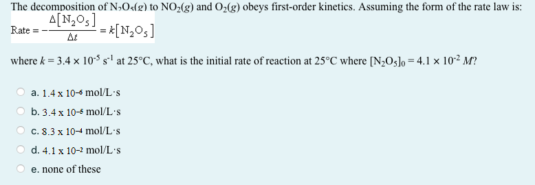 The decomposition of N»Os(g) to NO2(g) and O2(g) obeys first-order kinetics. Assuming the form of the rate law is:
A[N,05]
Rate
= *[N,Os]
At
where k = 3.4 x 10-5 s-l at 25°C, what is the initial rate of reaction at 25°C where [N2O5]o = 4.1 x 10-2 M?
а. 1.4x 10-6 mol/L's
b. 3.4 x 10-5 mol/L's
О с. 8.3 х 10-4 mol/L s
d. 4.1 x 10-2 mol/L's
e. none of these
