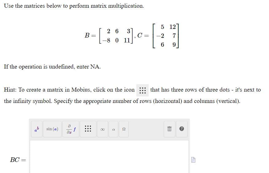 Use the matrices below to perform matrix multiplication.
5 12
3
C
-8 0 11
2 6
B =
-2
7
If the operation is undefined, enter NA.
Hint: To create a matrix in Mobius, click on the icon
that has three rows of three dots - it's next to
the infinity symbol. Specify the appropriate number of rows (horizontal) and columns (vertical).
ab
sin (a)
00 a n
BC =
||
