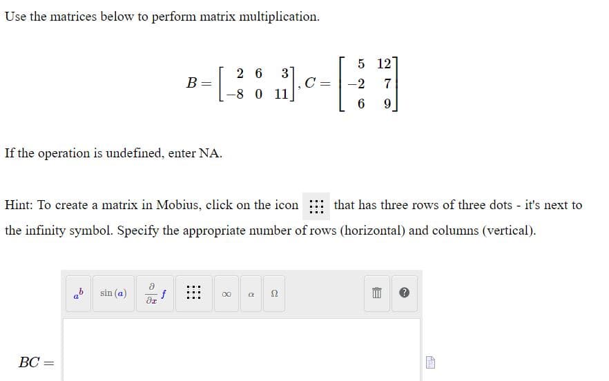 Use the matrices below to perform matrix multiplication.
5 12
3]
C
-8 0 11
2 6
В
-2
7
If the operation is undefined, enter NA.
Hint: To create a matrix in Mobius, click on the icon that has three rows of three dots - it's next to
the infinity symbol. Specify the appropriate number of rows (horizontal) and columns (vertical).
ab sin (a)
f
ВС —
