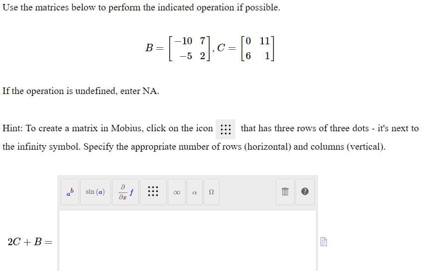 Use the matrices below to perform the indicated operation if possible.
-10 7
0 11
B
-5 2
1
If the operation is undefined, enter NA.
Hint: To create a matrix in Mobius, click on the icon : that has three rows of three dots - it's next to
the infinity symbol. Specify the appropriate number of rows (horizontal) and columns (vertical).
ab
sin (a)
f
00
2С + B %3
目
