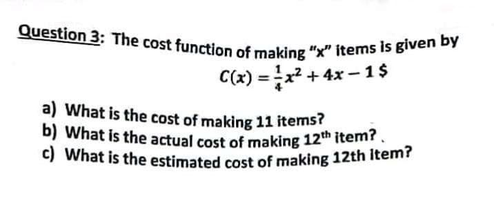 Question 3: The cost function of making "x" items is given by
C(x)=x² + 4x-1$
a) What is the cost of making 11 items?
b) What is the actual cost of making 12th item?.
c) What is the estimated cost of making 12th Item?
