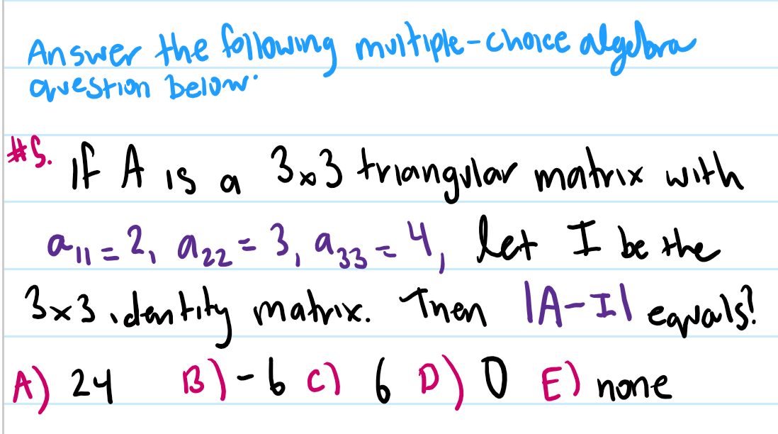 Answer the following muitiple-chaice algeora
awestion below
*S if A is a
3x3 triangular matrix with
all =2, azz=3, ag3=4, let I be the
3x3 idantity matnx. Thon lA-Il eanals?
B) -b c) 6 D) O E) none
A) 24
