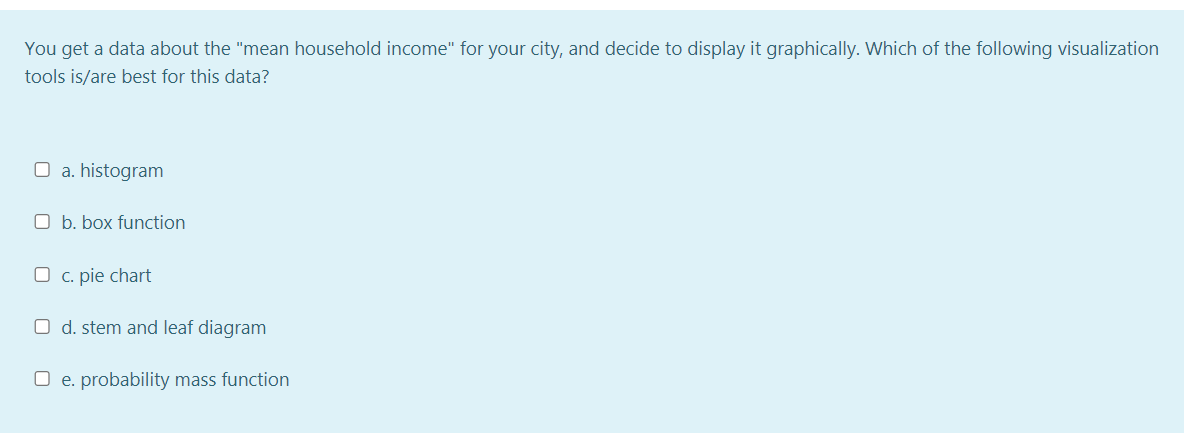 You get a data about the "mean household income" for your city, and decide to display it graphically. Which of the following visualization
tools is/are best for this data?
O a. histogram
O b. box function
O c. pie chart
O d. stem and leaf diagram
O e. probability mass function
