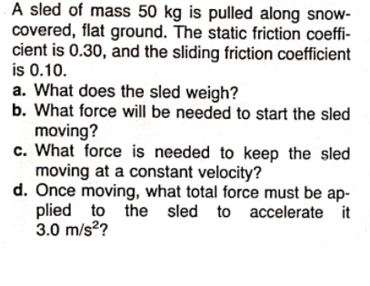 A sled of mass 50 kg is pulled along snow-
covered, flat ground. The static friction coeffi-
cient is 0.30, and the sliding friction coefficient
is 0.10.
a. What does the sled weigh?
b. What force will be needed to start the sled
moving?
c. What force is needed to keep the sled
moving at a constant velocity?
d. Once moving, what total force must be ap-
plied to the sled
3.0 m/s?
accelerate it
