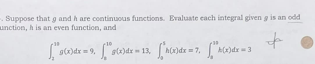 -. Suppose that g and h are continuous functions. Evaluate each integral given g is an odd
unction, h is an even function, and
10
10
10
[19(x) dx = 9,1 g(x)dx = 13, ["h(x)dx = 7, [h(x)dx=3
फे