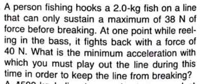A person fishing hooks a 2.0-kg fish on a line
that can only sustain a maximum of 38 N of
force before breaking. At one point while reel-
ing in the bass, it fights back with a force of
40 N. What is the minimum acceleration with
which you must play out the line during this
time in order to keep the line from breaking?
