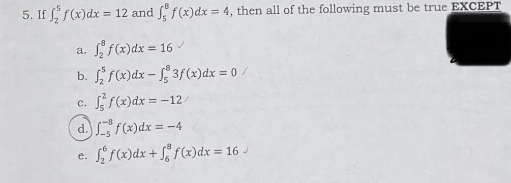 5. If f f(x) dx = 12 and f f(x) dx = 4, then all of the following must be true EXCEPT
a. ₂ f(x) dx = 16 ✓
b. ff(x) dx -
3f (x)dx = 0 /
C. f²f(x) dx = -12/
d. ff(x) dx = -
-4
e. √₂ƒ(x)dx + f f(x) dx = 16 ✓