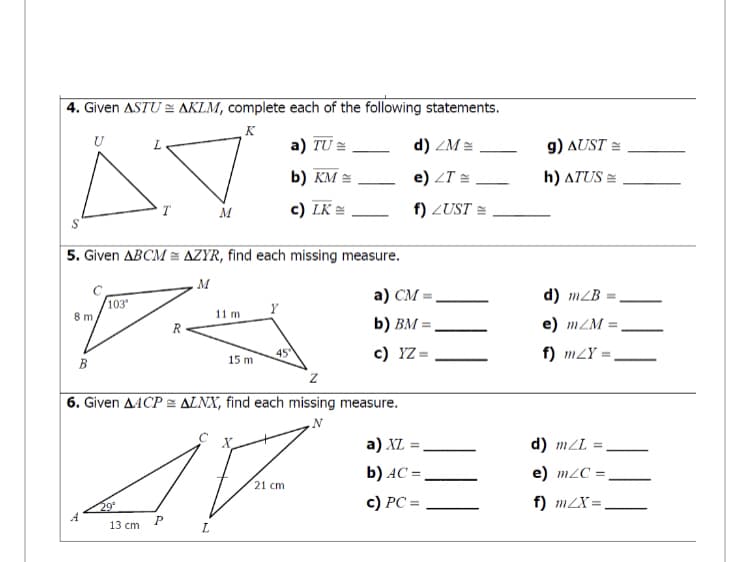 4. Given ASTU = AKLM, complete each of the following statements.
K
U
a) TU =
d) ZM =
g) AUST =
b) KM =
e) ZT =,
h) ATUS =
T
M
c) LK =
f) ZUST =
5. Given ABCM = AZYR, find each missing measure.
M.
а) СМ.
d) mZB
103
8 m,
11 m
b) BM = .
e) mZM =
c) YZ =
f) mZY =
15 m
B
6. Given AACP E ALNX, find each missing measure.
a) XL =
d) mZL
b) AC = ,
e) m2C =
21 cm
|
29
A
c) PC =
f) m2X=
13 cm
L
