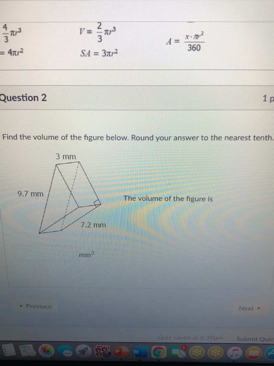 360
= 4?
SA =
Question 2
1 p
Find the volume of the figure below. Round your answer to the nearest tenth.
3 mm
9.7 mm
The volume of the figure is
7.2 mm
mm3
Previous
Next
Quiz saved at 6:39pm
Submit Quiz
2/3
4/3
