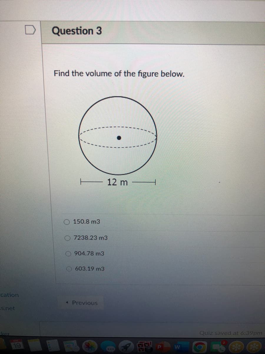 Question 3
Find the volume of the figure below.
12 m
O 150.8 m3
O 7238.23 m3
904.78 m3
O603.19 m3
cation
« Previous
Es.net
ker
Quiz saved at 6:39pm
19
