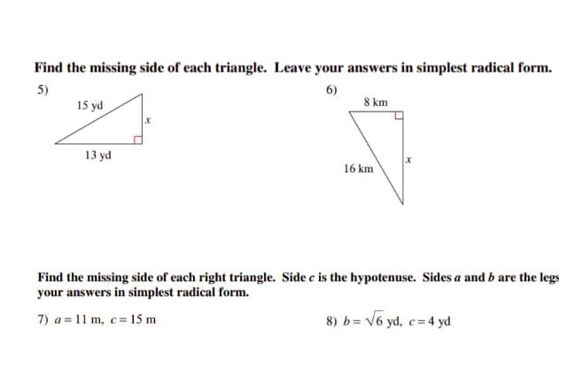 Find the missing side of each triangle. Leave your answers in simplest radical form.
5)
6)
15 yd
8 km
13 yd
16 km
Find the missing side of each right triangle. Side e is the hypotenuse. Sides a and b are the legs
your answers in simplest radical form.
7) a = 11 m, c= 15 m
8) b= V6 yd, c= 4 yd

