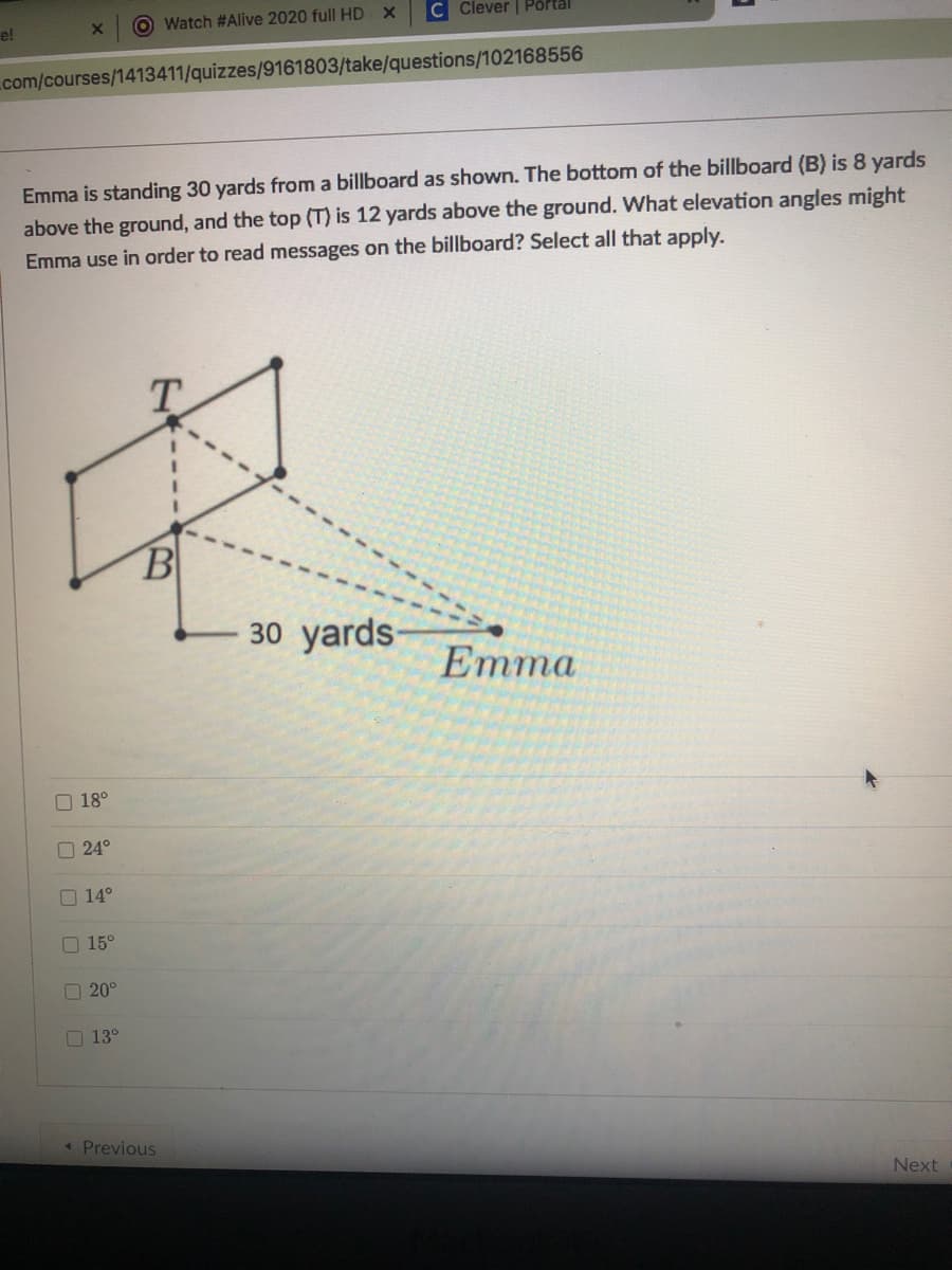 Watch #Alive 2020 full HDx
C Clever | Portal
e!
com/courses/1413411/quizzes/9161803/take/questions/102168556
Emma is standing 30 yards from a billboard as shown. The bottom of the billboard (B) is 8 yards
above the ground, and the top (T) is 12 yards above the ground. What elevation angles might
Emma use in order to read messages on the billboard? Select all that apply.
T.
30 yards-
Еmma
O 18°
O 24°
O 14°
O 15°
O 20°
O 13°
« Previous
Next
O OO OO 0
