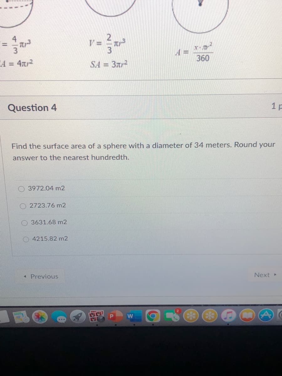 4
=
360
A = 4T2
SA = 3
%3D
%3D
Question 4
1 p
Find the surface area of a sphere with a diameter of 34 meters. Round your
answer to the nearest hundredth.
O 3972.04 m2
2723.76 m2
O 3631.68 m2
4215.82 m2
* Previous
Next
