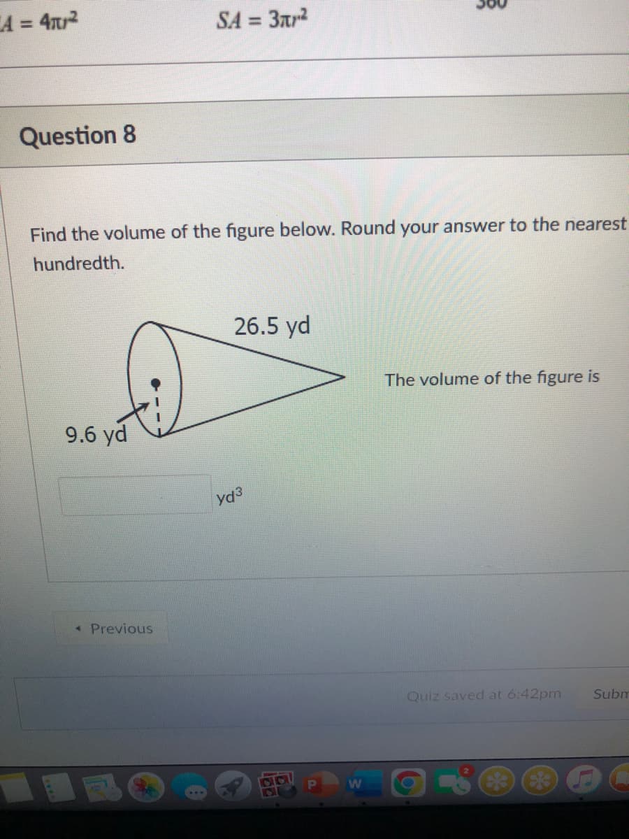A = 42
SA
= 3ar?
%3D
Question 8
Find the volume of the figure below. Round your answer to the nearest
hundredth.
26.5 yd
The volume of the figure is
9.6 yd
* Previous
Quiz saved at 6:42pm
Subm

