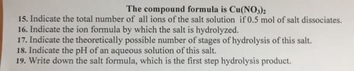 The compound formula is Cu(NO,)2
15. Indicate the total number of all ions of the salt solution if 0.5 mol of salt dissociates.
16. Indicate the ion formula by which the salt is hydrolyzed.
17. Indicate the theoretically possible number of stages of hydrolysis of this salt.
18. Indicate the pH of an aqueous solution of this salt.
19. Write down the salt formula, which is the first step hydrolysis product.
