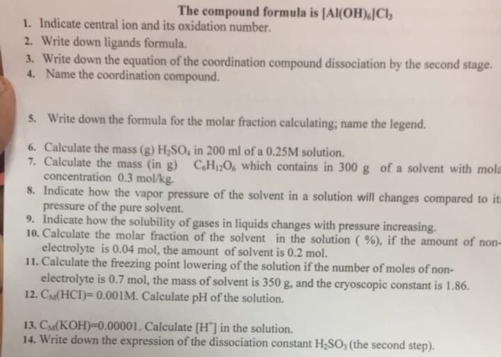The compound formula is [Al(OH)JCl
1. Indicate central ion and its oxidation number.
2. Write down ligands formula.
3. Write down the equation of the coordination compound dissociation by the second stage.
4. Name the coordination compound.
5. Write down the formula for the molar fraction calculating; name the legend.
6. Calculate the mass (g) H,SO, in 200 ml of a 0.25M solution.
7. Calculate the mass (in g) CH12O6 which contains in 300 g of a solvent with mola
concentration 0.3 mol/kg.
8. Indicate how the vapor pressure of the solvent in a solution will changes compared to it=
pressure of the pure solvent.
9. Indicate how the solubility of gases in liquids changes with pressure increasing.
10. Calculate the molar fraction of the solvent in the solution (%), if the amount of non-
electrolyte is 0.04 mol, the amount of solvent is 0.2 mol.
11. Calculate the freezing point lowering of the solution if the number of moles of non-
electrolyte is 0.7 mol, the mass of solvent is 350 g, and the cryoscopic constant is 1.86.
12. CM(HCI)= 0.001M. Calculate pH of the solution.
13. CM(KOH)=0.00001. Calculate (H'] in the solution.
14. Write down the expression of the dissociation constant H2SO; (the second step).
