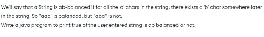 We'll say that a String is ab-balanced if for all the 'a' chars in the string, there exists a 'b' char somewhere later
in the string. So "aab" is balanced, but "aba" is not.
Write a java program to print true of the user entered string is ab balanced or not.
