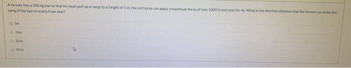 Afarmer has a 200 kg barrel that he must pull up a ramp to a helght of 5 m. His old horse can apply a maximum force of only 1000N and only for 4s. What is the shortest distance that the farmer can make the
ramp if the barrel starts from rest?
O Sm
O 10m
O 20m
