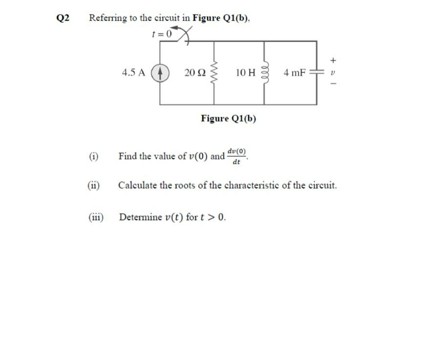 Q2
Referring to the circuit in Figure Q1(b).
t = 0
4.5 A
20 Q
10 H
4 mF
Figure Q1(b)
(i)
Find the value of v(0) and dr(0)
dt
(ii)
Calculate the roots of the characteristic of the circuit.
(iii)
Determine v(t) for t > 0.
all
