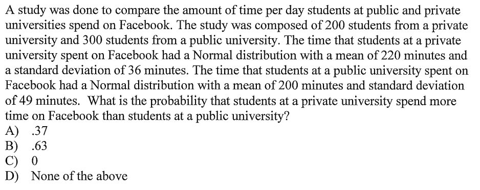 A study was done to compare the amount of time per day students at public and private
universities spend on Facebook. The study was composed of 200 students from a private
university and 300 students from a public university. The time that students at a private
university spent on Facebook had a Normal distribution with a mean of 220 minutes and
a standard deviation of 36 minutes. The time that students at a public university spent on
Facebook had a Normal distribution with a mean of 200 minutes and standard deviation
of 49 minutes. What is the probability that students at a private university spend more
time on Facebook than students at a public university?
A) .37
B) .63
С) 0
D) None of the above
