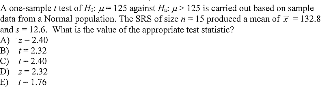 A one-sample t test of Ho: u= 125 against Ha: H> 125 is carried out based on sample
data from a Normal population. The SRS of size n=
and s = 12.6. What is the value of the appropriate test statistic?
A) z = 2.40
B) t=2.32
C) t= 2.40
D) z=2.32
E) t= 1.76
15 produced a mean of
132.8
