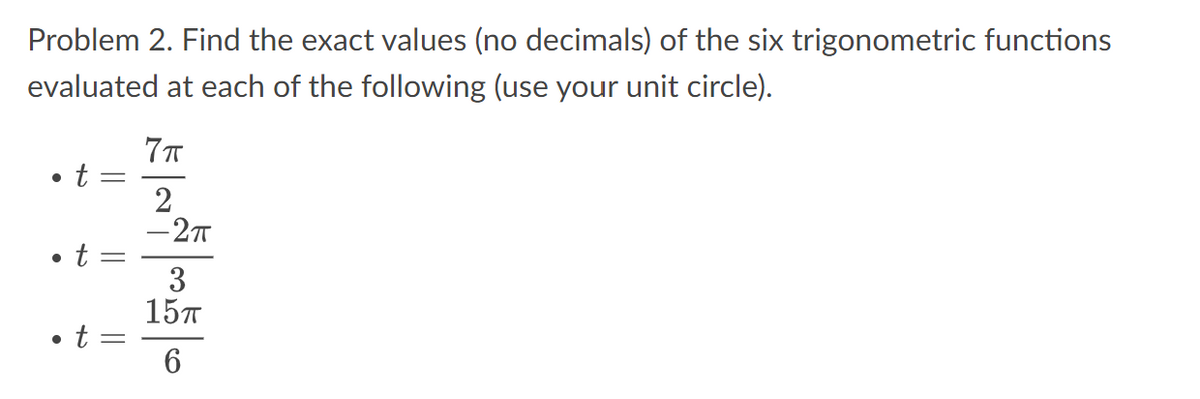 Problem 2. Find the exact values (no decimals) of the six trigonometric functions
evaluated at each of the following (use your unit circle).
●
t
●
• t
||
||
• t =
7။
2
-2
3
157
6