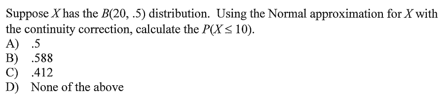 Suppose X has the B(20, .5) distribution. Using the Normal approximation for X with
the continuity correction, calculate the P(X< 10).
A) .5
B) .588
C) .412
D) None of the above
