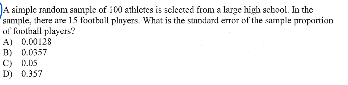 A simple random sample of 100 athletes is selected from a large high school. In the
sample, there are 15 football players. What is the standard error of the sample proportion
of football players?
A) 0.00128
В) 0.0357
С) 0.05
D) 0.357
