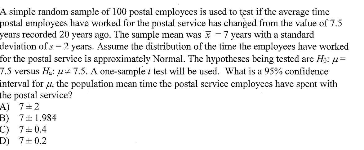 A simple random sample of 100 postal employees is used to test if the average time
postal employees have worked for the postal service has changed from the value of 7.5
years recorded 20 years ago. The sample mean was x
deviation of s = 2 years. Assume the distribution of the time the employees have worked
for the postal service is approximately Normal. The hypotheses being tested are Ho: u=
7.5 versus Ha: µ±7.5. A one-sample t test will be used. What is a 95% confidence
interval for u, the population mean time the postal service employees have spent with
the postal service?
A) 7+2
B) 7+1.984
C) 7+0.4
D) 7±0.2
7 years with a standard
||
