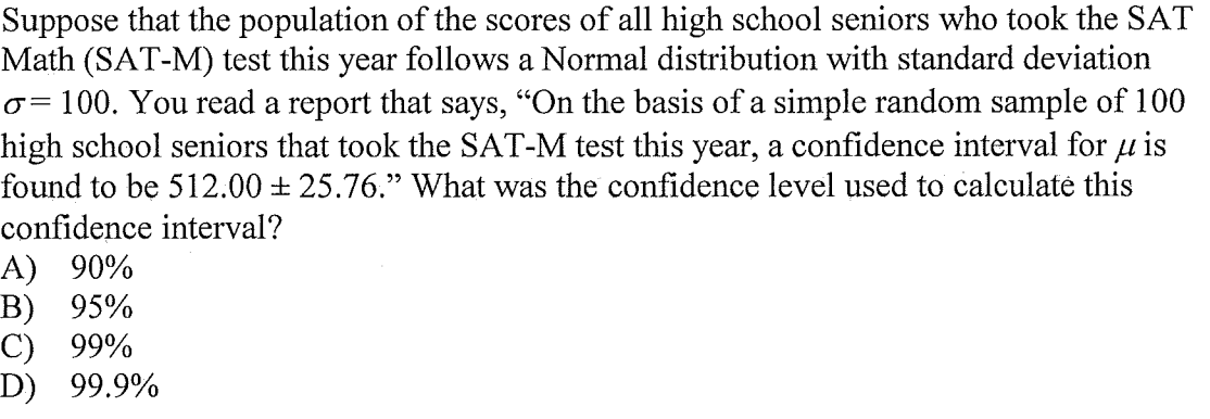 Suppose that the population of the scores of all high school seniors who took the SAT
Math (SAT-M) test this year follows a Normal distribution with standard deviation
o= 100. You read a report that says, "On the basis of a simple random sample of 100
high school seniors that took the SAT-M test this year, a confidence interval for µ is
found to be 512.00 + 25.76." What was the confidence level used to calculate this
!!
confidence interval?
A) 90%
B) 95%
C) 99%
D) 99.9%
