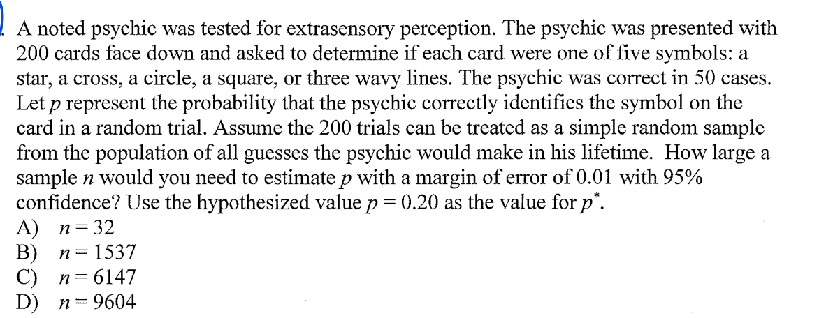 A noted psychic was tested for extrasensory perception. The psychic was presented with
200 cards face down and asked to determine if each card were one of five symbols: a
star, a cross, a circle, a square, or three wavy lines. The psychic was correct in 50 cases.
Let p represent the probability that the psychic correctly identifies the symbol on the
card in a random trial. Assume the 200 trials can be treated as a simple random sample
from the population of all guesses the psychic would make in his lifetime. How large a
sample n would you need to estimate p with a margin of error of 0.01 with 95%
confidence? Use the hypothesized value p= 0.20 as the value for p'.
A) n=32
В)
С) п36147
D) п%3D9604
n =
= 1537
