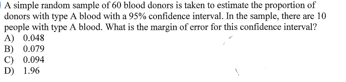 A simple random sample of 60 blood donors is taken to estimate the proportion of
donors with type A blood with a 95% confidence interval. In the sample, there are 10
people with type A blood. What is the margin of error for this confidence interval?
A) 0.048
В) 0.079
С) 0.094
D) 1.96
