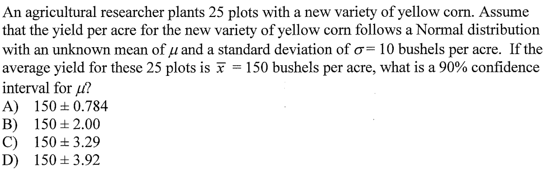 An agricultural researcher plants 25 plots with a new variety of yellow corn. Assume
that the yield per acre for the new variety of yellow corn follows a Normal distribution
with an unknown mean of u and a standard deviation of o=
average yield for these 25 plots is x = 150 bushels per acre, what is a 90% confidence
interval for u?
A) 150 + 0.784
B) 150 + 2.00
C) 150 + 3.29
D) 150 + 3.92
10 bushels per acre. If the
|3D
