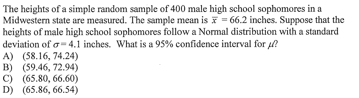 The heights of a simple random sample of 400 male high school sophomores in a
Midwęstern state are measured. The sample mean is
heights of male high school sophomores follow a Normal distribution with a standard
66.2 inches. Suppose that the
deviation of
= 4.1 inches. What is a 95% confidence interval for u?
A) (58.16, 74.24)
B) (59.46, 72.94)
C) (65.80, 66.60)
D) (65.86, 66.54)
