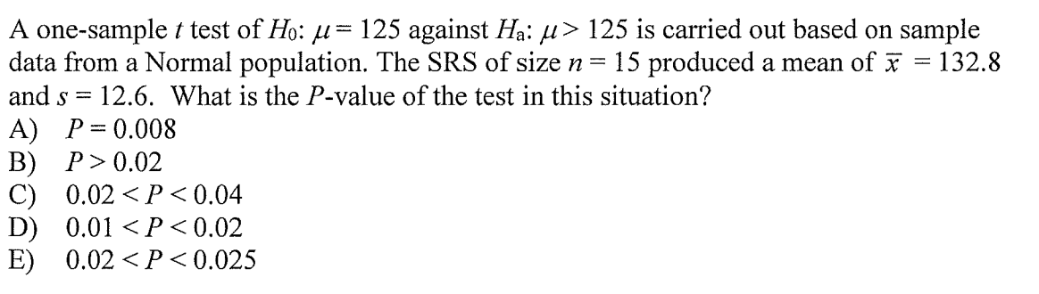 A one-sample t test of Ho: u= 125 against Ha: µ> 125 is carried out based on sample
data from a Normal population. The SRS of size n
and s = 12.6. What is the P-value of the test in this situation?
15 produced a mean of x = 132.8
A) P= 0.008
B) P> 0.02
C) 0.02 <P < 0.04
D) 0.01 <P <0.02
E) 0.02 <P<0.025
