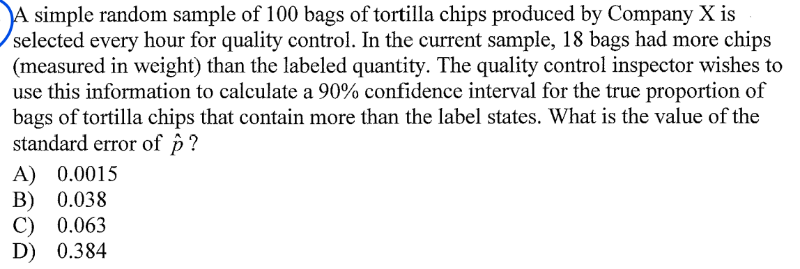 A simple random sample of 100 bags of tortilla chips produced by Company X is
selected every hour for quality control. In the current sample, 18 bags had more chips
(measured in weight) than the labeled quantity. The quality control inspector wishes to
use this information to calculate a 90% confidence interval for the true proportion of
bags of tortilla chips that contain more than the label states. What is the value of the
standard error of p ?
A) 0.0015
В) 0.038
С) 0.063
D) 0.384
