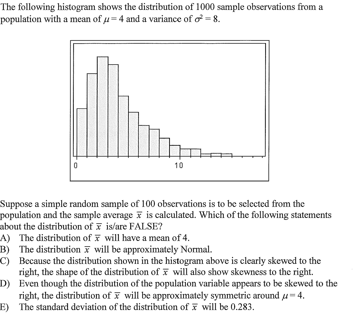 The following histogram shows the distribution of 1000 sample observations from a
population with a mean of u=4 and a variance of o = 8.
10
Suppose a simple random sample of 100 observations is to be selected from the
population and the sample average x is calculated. Which of the following statements
about the distribution of is/are FALSE?
A) The distribution of x will have a mean of 4.
B) The distribution x will be approximately Normal.
C) Because the distribution shown in the histogram above is clearly skewed to the
right, the shape of the distribution of x will also show skewness to the right.
D) Even though the distribution of the population variable appears to be skewed to the
right, the distribution of x will be approximately symmetric around u= 4.
E) The standard deviation of the distribution of x will be 0.283.
