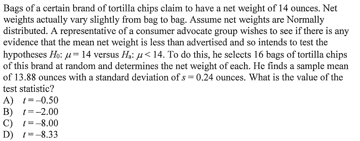 Bags of a certain brand of tortilla chips claim to have a net weight of 14 ounces. Net
weights actually vary slightly from bag to bag. Assume net weights are Normally
distributed. A representative of a consumer advocate group wishes to see if there is any
evidence that the mean net weight is less than advertised and so intends to test the
hypotheses Ho: µ= 14 versus Ha: µ<14. To do this, he selects 16 bags of tortilla chips
of this brand at random and determines the net weight of each. He finds a sample mean
of 13.88 ounces with a standard deviation of s
test statistic?
0.24 ounces. What is the value of the
A) t=-0.50
В) t%3D-2.00
C) t=-8.00
D) t=-8.33
