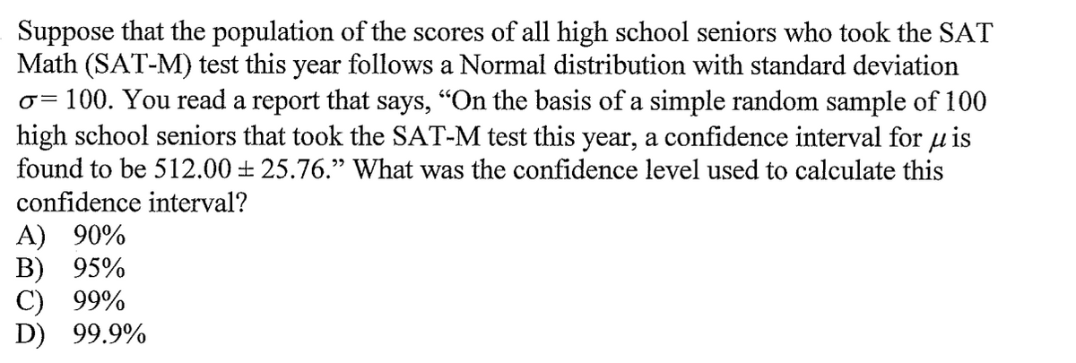 Suppose that the population of the scores of all high school seniors who took the SAT
Math (SAT-M) test this year follows a Normal distribution with standard deviation
100. You read a report that says, "On the basis of a simple random sample of 100
high school seniors that took the SAT-M test this year, a confidence interval for u is
found to be 512.00 + 25.76." What was the confidence level used to calculate this
confidence interval?
A) 90%
В) 95%
С) 99%
D) 99.9%
