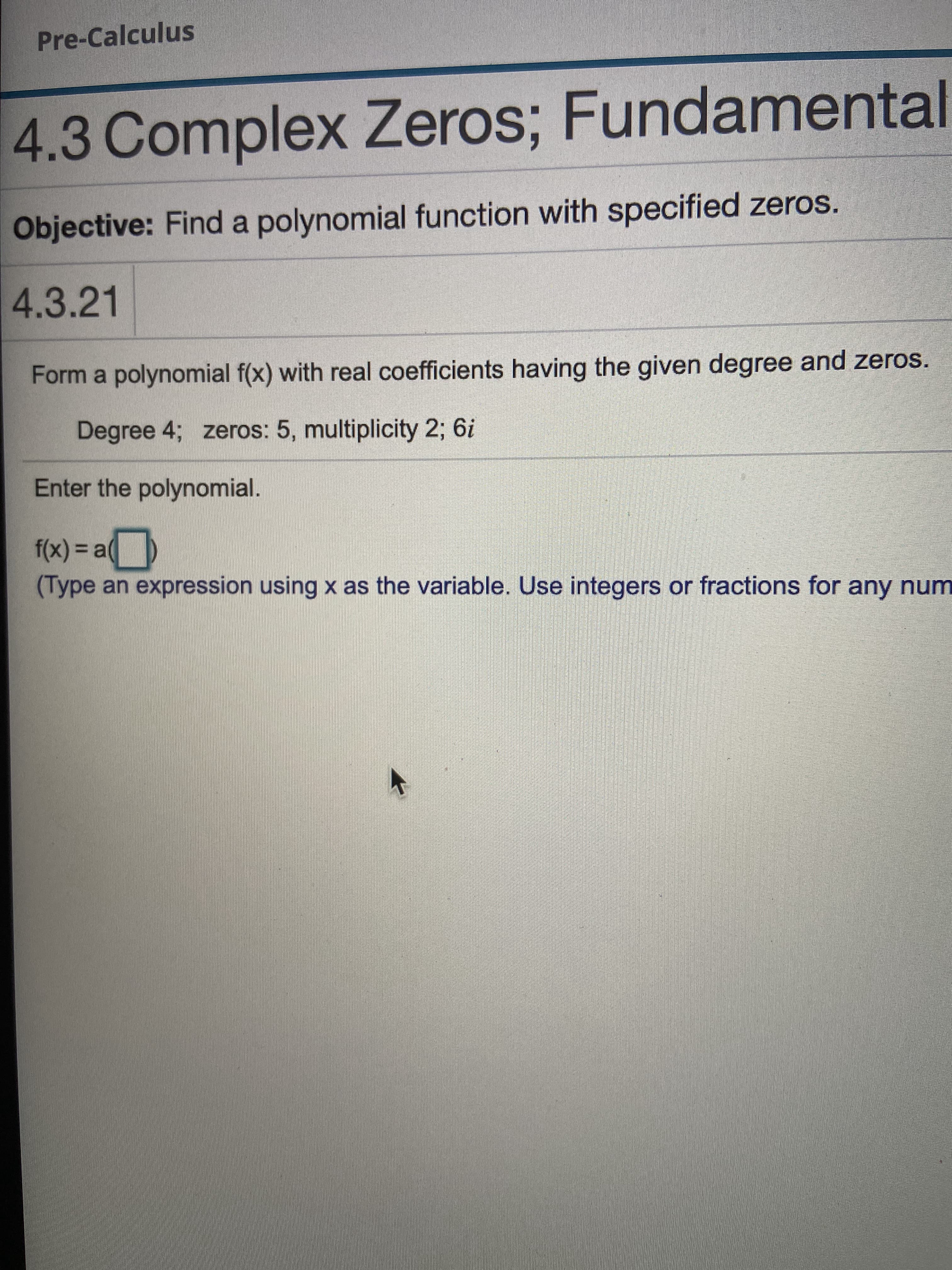 Form a polynomial f(x) with real coefficients having the given degree and zeros.
Degree 4; zeros: 5, multiplicity 2; 6i
